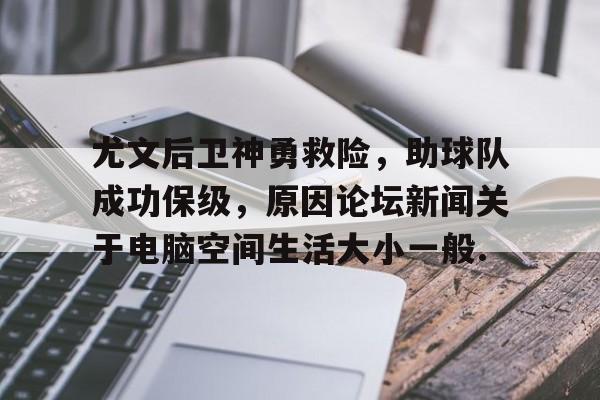 欧宝中国官网尤文后卫神勇救险，助球队成功保级，原因论坛新闻关于电脑空间生活大小一般.的简单介绍