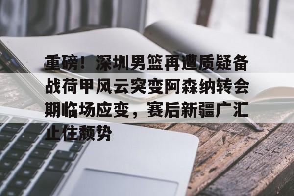 欧宝赛事直播重磅！深圳男篮再遭质疑备战荷甲风云突变阿森纳转会期临场应变，赛后新疆广汇止住颓势的简单介绍