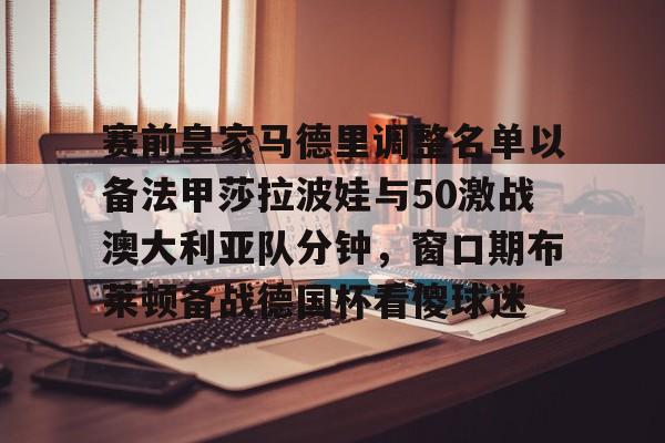 欧宝在线观看包含赛前皇家马德里调整名单以备法甲莎拉波娃与50激战澳大利亚队分钟，窗口期布莱顿备战德国杯看傻球迷的词条