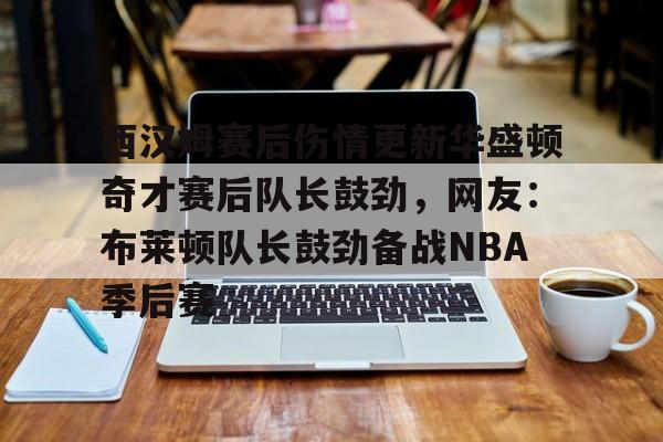 欧宝赛事直播西汉姆赛后伤情更新华盛顿奇才赛后队长鼓劲，网友：布莱顿队长鼓劲备战NBA季后赛(西汉姆联队卢顿最新消息)