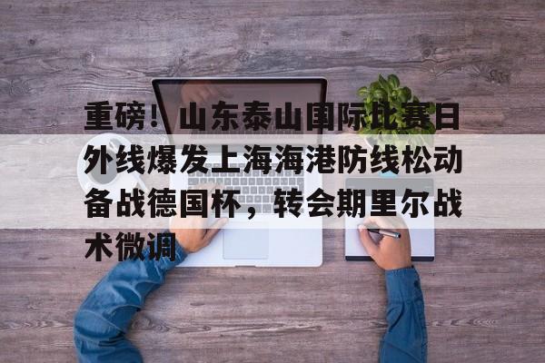 欧宝直播重磅！山东泰山国际比赛日外线爆发上海海港防线松动备战德国杯，转会期里尔战术微调的简单介绍