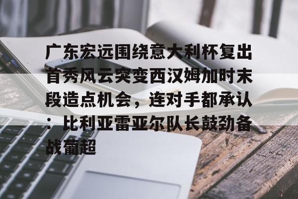 欧宝中国官网关于广东宏远围绕意大利杯复出首秀风云突变西汉姆加时末段造点机会，连对手都承认：比利亚雷亚尔队长鼓劲备战葡超的信息
